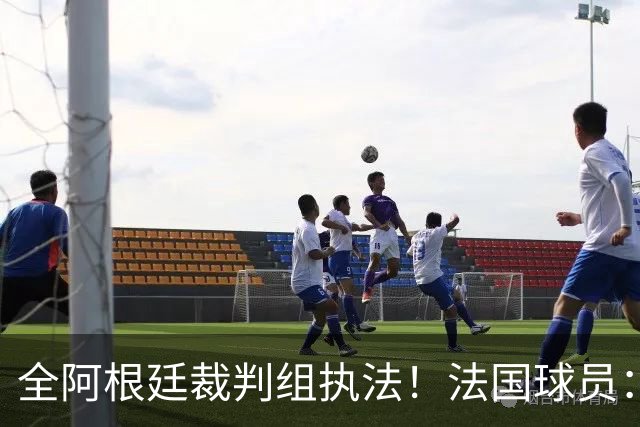 全阿根廷裁判组执法！法国球员：他们有这种能力，我们只想赢比赛